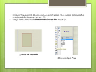 •   El Siguiente paso será dibujar en el Área de trabajo (1) el cuadro del dispositivo
    quedara de la siguiente manera (3).
•   Luego Seleccionamos la Herramienta Device Pins Mode (4).




           (3) Dibujo del Dispositivo

                                                      (4) Herramienta de Pines
 