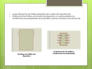•   Luego Dibujamos las Patillas alrededor del cuadro del dispositivo(5).
•   Ordenamos las Patillas y el tamaño del dispositivo a nuestra preferencia,
    modificamos las propiedades de las patillas y damos nombres a las mismas (6).




                                                 (6) Ordenación de patillas y
         (5) Dibujo de Patillas del              modificación de propiedades
                Dispositivo
 