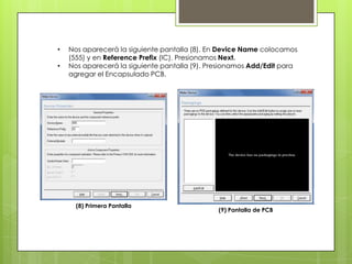 •   Nos aparecerá la siguiente pantalla (8). En Device Name colocamos
    (555) y en Reference Prefix (IC). Presionamos Next.
•   Nos aparecerá la siguiente pantalla (9). Presionamos Add/Edit para
    agregar el Encapsulado PCB.




      (8) Primera Pantalla
                                               (9) Pantalla de PCB
 