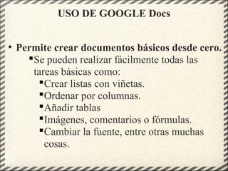 USO DE GOOGLE Docs
• Permite crear documentos básicos desde cero.
Se pueden realizar fácilmente todas las
tareas básicas como:
Crear listas con viñetas.
Ordenar por columnas.
Añadir tablas
Imágenes, comentarios o fórmulas.
Cambiar la fuente, entre otras muchas
cosas.
 