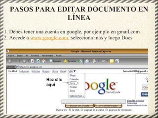 PASOS PARA EDITAR DOCUMENTO EN
LÍNEA
1. Debes tener una cuenta en google, por ejemplo en gmail.com
2. Accede a www.google.com, selecciona mas y luego Docs
 