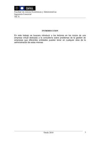 Facultad de ciencias Económicas y Administrativas
Ingeniería Comercial
TIC’S




                                INTRODUCCION

En este trabajo se buscara introducir a los lectores en los inicios de una
empresa virtual dedicada a la consultoría sobre problemas de la gestión de
empresas que diferentes entidades puedan tener en cualquier área de la
administración de estas mismas




                                  Otoño 2010                            3
 