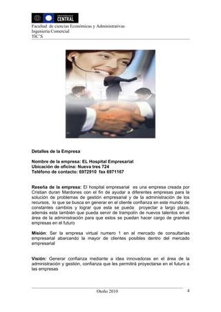 Facultad de ciencias Económicas y Administrativas
Ingeniería Comercial
TIC’S




Detalles de la Empresa

Nombre de la empresa: EL Hospital Empresarial
Ubicación de oficina: Nueva tres 724
Teléfono de contacto: 6972910 fax 6971167


Reseña de la empresa: El hospital empresarial es una empresa creada por
Cristian duran Mardones con el fin de ayudar a diferentes empresas para la
solución de problemas de gestión empresarial y de la administración de los
recursos, lo que se busca en generar en el cliente confianza en este mundo de
constantes cambios y lograr que esta se pueda proyectar a largo plazo,
además esta también que pueda servir de trampolín de nuevos talentos en el
área de la administración para que estos se puedan hacer cargo de grandes
empresas en el futuro

Misión: Ser la empresa virtual numero 1 en el mercado de consultarías
empresarial abarcando la mayor de clientes posibles dentro del mercado
empresarial


Visión: Generar confianza mediante a idea innovadoras en el área de la
administración y gestión, confianza que les permitirá proyectarse en el futuro a
las empresas




                                  Otoño 2010                                  4
 