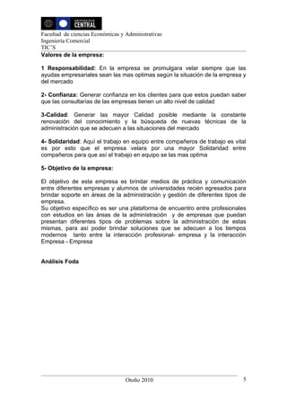 Facultad de ciencias Económicas y Administrativas
Ingeniería Comercial
TIC’S
Valores de la empresa:

1 Responsabilidad: En la empresa se promulgara velar siempre que las
ayudas empresariales sean las mas optimas según la situación de la empresa y
del mercado

2- Confianza: Generar confianza en los clientes para que estos puedan saber
que las consultarías de las empresas tienen un alto nivel de calidad

3-Calidad: Generar las mayor Calidad posible mediante la constante
renovación del conocimiento y la búsqueda de nuevas técnicas de la
administración que se adecuen a las situaciones del mercado

4- Solidaridad: Aquí el trabajo en equipo entre compañeros de trabajo es vital
es por esto que el empresa velara por una mayor Solidaridad entre
compañeros para que así el trabajo en equipo se las mas optima

5- Objetivo de la empresa:

El objetivo de esta empresa es brindar medios de práctica y comunicación
entre diferentes empresas y alumnos de universidades recién egresados para
brindar soporte en áreas de la administración y gestión de diferentes tipos de
empresa.
Su objetivo específico es ser una plataforma de encuentro entre profesionales
con estudios en las áreas de la administración y de empresas que puedan
presentan diferentes tipos de problemas sobre la administración de estas
mismas, para así poder brindar soluciones que se adecuen a los tiempos
modernos tanto entre la interacción profesional- empresa y la interacción
Empresa - Empresa


Análisis Foda




                                  Otoño 2010                                5
 