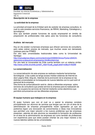 Facultad de ciencias Económicas y Administrativas
Ingeniería Comercial
TIC’S
Descripción de la empresa

La actividad de la empresa

La actividad principal de la Entidad será de carácter de empresa consultora, la
cual no solo prestara servicios financieros, de RRHH, Marketing, Estratégicos y
tecnológicos.
Sino que también prestar funciones de ayuda empresarial en ámbito de
preparación de profesionales más aptos para las funciones de consultoría


Análisis del mercado

Hoy en día existen numerosas empresas que ofrecen servicios de consultaría,
pero estas cobran precios de mercado, que muchas veces son demasiado
costosas para las PYMES
Por otro lado universidades tradicionales tales como la Universidad de
Santiago:
http://manuelgross.bligoo.com/content/view/230846/Clinica-Pyme-USACH-
asesorara-a-pequenos-empresarios.html#content-top
Por otro lado la Universidad de Chile cuenta también con un sistema similar:
http://www.uchile.cl/uchile.portal?_nfpb=true&_pageLabel=not&url=45288

La comercialización

La comercialización de esta empresa se realizara mediante herramientas
tecnológicas a las cuales se tenga acceso median sistemas de Internet es
decir pagina Web, blog etc. Además de la promoción de la empresa en las
distintas universidades en la búsqueda de nuevos talentos con lo cual nutrir el
personal de la empresa.
Otra forma de comercialización será la oferta a diferentes empresas sobre
servicios de consultoría que presta servicio la empresa para la realización de
esto se ocupara los servicios de Internet mediante correo electrónico que
permitirá comunicarnos con las diferentes empresas


El equipo humano que trabajara en la empresa

El quipo humano que con el cual va a operar la empresa constara
principalmente con alumnos de carreras que tengas que ver con el área de la
administración de empresa principalmente recién egresados ya que así
podremos lograr una renovación de conocimientos e ideas mas innovadoras
que permitan una mejor solución a los nuevos problemas que las empresas
presentan, además de esto alumnos se necesitará la formación de profesores
en el área de la administración de empresas así como también de profesiones
con experiencia para que estos puedan orientar de una mejor manera a los
nuevos talentos salidos de las universidades


                                  Otoño 2010                                      7
 