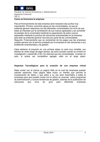Facultad de ciencias Económicas y Administrativas
Ingeniería Comercial
TIC’S
Como se financiara la empresa:

Para el financiamiento de esta empresa será necesario dos puntos muy
importantes. Primero: encontrar apoyo en las universidades, ya que se
pretende generar relaciones con las diferentes universidades con el fin de que
estas se interesen por la contratación de sus nuevos egresados y así aumentar
el prestigio de la universidad mediante la capacitación de estos nuevos
egresados mediante la practica de soluciones empresariales en la empresa,
para esto se pretende generar recursos por parte de las universidades.
Segundo: Financiamiento que se comprende de los pagos que las empresas
puedan generar por el servicio prestado por la empresa en dar soluciones a sus
problemas empresariales y de gestión.

Cabe destacar el proyecto en una primera etapa no será muy rentable, sus
efectos se verán luego de algún tiempo, tal como sucede cuando se invierte en
investigación y desarrollo (I+D). Es esencial que las universidades inviertan en
esto, si quiere ser competitiva agregar valor en el largo plazo.



Aspectos Tecnológicos para la creación de una empresa virtual

Debe contar con al menos un pagina Web en la cual las empresas puedan
solicitar asesorías. Esta página debe incluir un interfaz que permita la
incorporación de datos, y que estos a su ves sean trasmitidos a todas la
empresas para que puedan contar con lo ultimo en avances sobre programas
de administración y nuevas tendencias de gestión, además de la publicación de
soluciones     que    sirva    de    guía    para    diferentes     empresas




                                  Otoño 2010                                  8
 