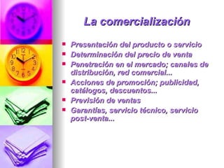 La comercialización   Presentación del producto o servicio  Determinación del precio de venta  Penetración en el mercado; canales de distribución, red comercial...  Acciones de promoción; publicidad, catálogos, descuentos...  Previsión de ventas  Garantías, servicio técnico, servicio post-venta...  