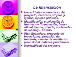 La financiación Necesidades económicas del proyecto; recursos propios y ajenos, ayudas públicas...  Identificación y selección de fuentes de financiación; banca oficial, banca privada, sociedades de leasing... Estado. Plan financiero; proyecto de inversiones, previsión de tesorería, cuenta de resultados provisional, balance provisional ...  Rentabilidad del proyecto  