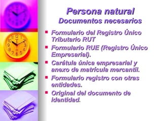 Persona natural Documentos necesarios Formulario del Registro Único Tributario RUT  Formulario RUE (Registro Único Empresarial).  Carátula única empresarial y anexo de matrícula mercantil.  Formulario registro con otras entidades.  Original del documento de identidad .  