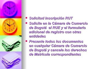 Solicitud Inscripción RUT Solicite en la Cámara de Comercio de Bogotá  el RUE y el formulario adicional de registro con otras entidades Presente todos los documentos en cualquier Cámara de Comercio de Bogotá y cancele los derechos de Matrícula correspondientes 
