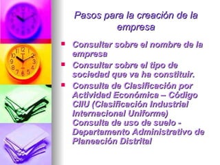 Pasos para la creación de la empresa Consultar sobre el nombre de la empresa Consultar sobre el tipo de sociedad que va ha constituir. Consulta de Clasificación por Actividad Económica – Código CIIU (Clasificación Industrial Internacional Uniforme) Consulta de uso de suelo - Departamento Administrativo de Planeación Distrital  