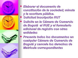 Elaborar el documento de constitución de la sociedad; minuta y la escritura pública. Solicitud Inscripción RUT Solicite en la Cámara de Comercio de Bogotá  el RUE y el formulario adicional de registro con otras entidades Presente todos los documentos en cualquier Cámara de Comercio de Bogotá y cancele los derechos de Matrícula correspondientes 