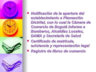 Notificación de la apertura del establecimiento a Planeación Distrital, con lo cual la Cámara de Comercio de Bogotá informa a Bomberos, Alcaldías Locales, DAMA y Secretaría de Salud Certificado de matrícula, existencia y representación legal  Registro de libros de comercio 