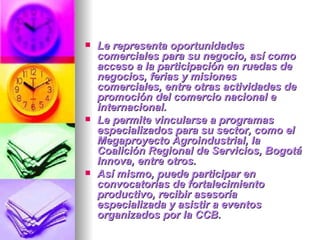 Le representa oportunidades comerciales para su negocio, así como acceso a la participación en ruedas de negocios, ferias y misiones comerciales, entre otras actividades de promoción del comercio nacional e internacional.  Le permite vincularse a programas especializados para su sector, como el Megaproyecto Agroindustrial, la Coalición Regional de Servicios, Bogotá Innova, entre otros.  Así mismo, puede participar en convocatorias de fortalecimiento productivo, recibir asesoría especializada y asistir a eventos organizados por la CCB.  