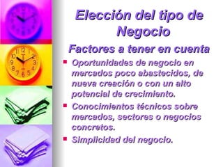 Elección del tipo de Negocio Factores a tener en cuenta Oportunidades de negocio en mercados poco abastecidos, de nueva creación o con un alto potencial de crecimiento.  Conocimientos técnicos sobre mercados, sectores o negocios concretos.  Simplicidad del negocio.  