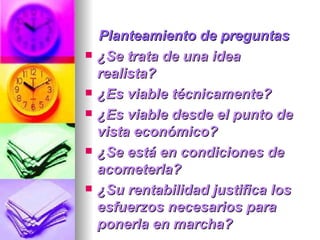 Planteamiento de preguntas ¿Se trata de una idea realista?  ¿Es viable técnicamente?  ¿Es viable desde el punto de vista económico?  ¿Se está en condiciones de acometerla?  ¿Su rentabilidad justifica los esfuerzos necesarios para ponerla en marcha?  