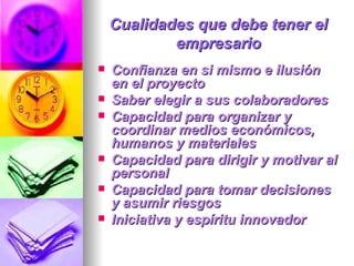 Cualidades que debe tener el empresario Confianza en si mismo e ilusión en el proyecto  Saber elegir a sus colaboradores  Capacidad para organizar y coordinar medios económicos, humanos y materiales  Capacidad para dirigir y motivar al personal  Capacidad para tomar decisiones y asumir riesgos  Iniciativa y espíritu innovador   