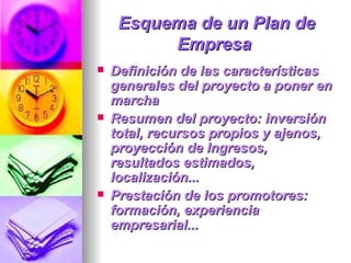 Esquema de un Plan de Empresa   Definición de las características generales del proyecto a poner en marcha  Resumen del proyecto: inversión total, recursos propios y ajenos, proyección de Ingresos, resultados estimados, localización...  Prestación de los promotores: formación, experiencia empresarial...  