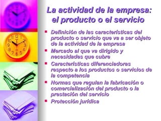 La actividad de la empresa: el producto o el servicio   Definición de las características del producto o servicio que va a ser objeto de la actividad de la empresa  Mercado al que va dirigido y necesidades que cubre  Características diferenciadoras respecto a los productos o servicios de la competencia  Normas que regulan la fabricación o comercialización del producto o la prestación del servicio  Protección jurídica  