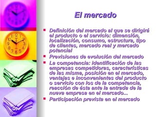 El mercado   Definición del mercado al que se dirigirá el producto o el servicio: dimensión, localización, consumo, estructura, tipo de clientes, mercado real y mercado potencial  Previsiones de evolución del mercado  La competencia: identificación de las empresas competidoras, características de las misma, posición en el mercado, ventajas e inconvenientes del producto o servicio con los de la competencia, reacción de ésta ante la entrada de la nueva empresa en el mercado...  Participación prevista en el mercado  