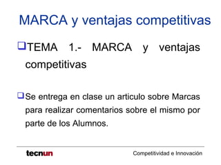 MARCA y ventajas competitivas
TEMA 1.- MARCA y ventajas
  competitivas

 Se entrega en clase un articulo sobre Marcas
  para realizar comentarios sobre el mismo por
  parte de los Alumnos.


                             Competitividad e Innovación
 