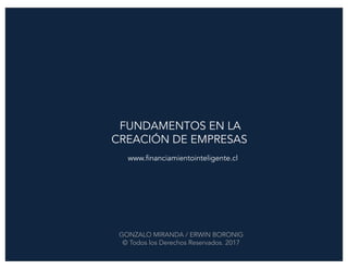 FUNDAMENTOS EN LA
CREACIÓN DE EMPRESAS
www.financiamientointeligente.cl
GONZALO MIRANDA / ERWIN BORONIG
© Todos los Derechos Reservados. 2017
 