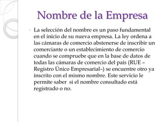 Nombre de la EmpresaLa selección del nombre es un paso fundamental en el inicio de su nueva empresa. La ley ordena a las cámaras de comercio abstenerse de inscribir un comerciante o un establecimiento de comercio cuando se compruebe que en la base de datos de todas las cámaras de comercio del país (RUE –Registro Único Empresarial–) se encuentre otro ya inscrito con el mismo nombre. Este servicio le permite saber  si el nombre consultado está registrado o no.