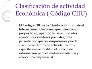 Clasificación de actividad Económica ( Código CIIU)El Código CIIU es la Clasificación Industrial Internacional Uniforme, que tiene como propósito agrupar todas las actividades económicas similares por categorías, permitiendo que los empresarios puedan clasificarse dentro de actividades muy específicas que faciliten el manejo de información para el análisis estadístico y económico empresarial
