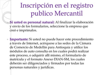 Inscripción en el registro publico MercantilSi usted es personal natural: Al finalizar la elaboración y envío de los formularios, seleccione la empresa que creó e imprímalos.            Importante: Si usted no puede hacer este procedimiento a través de Internet, acérquese a las sedes de la Cámara de Comercio de Medellín para Antioquia y utilice los módulos de auto consulta en los cuales podrá realizar este proceso, o adquirir allí mismo, el formulario de matrícula y el formato Anexo DIAN-SM, los cuales deberán ser diligenciados y firmados por todas las personas naturales y jurídicas.