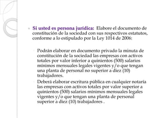 Si usted es persona jurídica:  Elabore el documento de             constitución de la sociedad con sus respectivos estatutos, conforme a lo estipulado por la Ley 1014 de 2006: Podrán elaborar en documento privado la minuta de constitución de la sociedad las empresas con activos totales por valor inferior a quinientos (500) salarios mínimos mensuales legales vigentes y/o que tengan una planta de personal no superior a diez (10) trabajadores. Deberá elaborar escritura pública en cualquier notaría las empresas con activos totales por valor superior a quinientos (500) salarios mínimos mensuales legales vigentes y/o que tengan una planta de personal superior a diez (10) trabajadores . 