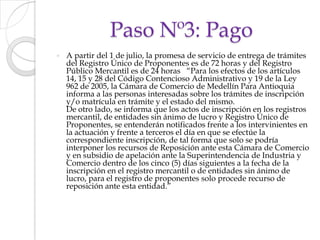 Paso Nº3: PagoA partir del 1 de julio, la promesa de servicio de entrega de trámites del Registro Único de Proponentes es de 72 horas y del Registro Público Mercantil es de 24 horas   “Para los efectos de los artículos 14, 15 y 28 del Código Contencioso Administrativo y 19 de la Ley 962 de 2005, la Cámara de Comercio de Medellín Para Antioquia informa a las personas interesadas sobre los trámites de inscripción y/o matrícula en trámite y el estado del mismo.De otro lado, se informa que los actos de inscripción en los registros mercantil, de entidades sin ánimo de lucro y Registro Único de Proponentes, se entenderán notificados frente a los intervinientes en la actuación y frente a terceros el día en que se efectúe la correspondiente inscripción, de tal forma que solo se podría interponer los recursos de Reposición ante esta Cámara de Comercio y en subsidio de apelación ante la Superintendencia de Industria y Comercio dentro de los cinco (5) días siguientes a la fecha de la inscripción en el registro mercantil o de entidades sin ánimo de lucro, para el registro de proponentes solo procede recurso de reposición ante esta entidad.”