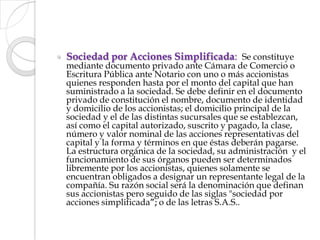 Sociedad por Acciones Simplificada:  Se constituye mediante documento privado ante Cámara de Comercio o Escritura Pública ante Notario con uno o más accionistas quienes responden hasta por el monto del capital que han suministrado a la sociedad. Se debe definir en el documento privado de constitución el nombre, documento de identidad y domicilio de los accionistas; el domicilio principal de la sociedad y el de las distintas sucursales que se establezcan, así como el capital autorizado, suscrito y pagado, la clase, número y valor nominal de las acciones representativas del capital y la forma y términos en que éstas deberán pagarse. La estructura orgánica de la sociedad, su administración  y el funcionamiento de sus órganos pueden ser determinados libremente por los accionistas, quienes solamente se encuentran obligados a designar un representante legal de la compañía. Su razón social será la denominación que definan sus accionistas pero seguido de las siglas "sociedad por acciones simplificada”; o de las letras S.A.S..
