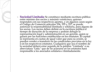 Sociedad Limitada: Se constituye mediante escritura pública entre mínimo dos socios y máximo veinticinco, quienes responden con sus respectivos aportes, y en algunos casos según el Código de Comercio artículos 354, 355 y 357, se puede autorizar la responsabilidad ilimitada y solidaria, para alguno de los socios. Los socios deben definir en la escritura pública el tiempo de duración de la empresa y podrán delegar la representación legal y administración en un gerente, quien se guiará por las funciones establecidas en los estatutos. El capital se representa en cuotas de igual valor que para su cesión, se pueden vender o transferir en las condiciones previstas en la ley o en los respectivos estatutos. Cualquiera que sea el nombre de la sociedad deberá estar seguido de la palabra "Limitada" o su abreviatura "Ltda." que de no aclararse en los estatutos hará responsable a los asociados solidaria e ilimitadamente.