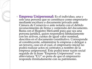 Empresa Unipersonal: Es el individuo, una y solo una persona que se constituye como empresario mediante escritura o documento privado ante Cámara de Comercio o ante notario con el debido reconocimiento de firma y contenido del documento. Basta con el Registro Mercantil para que sea una persona jurídica, quien responderá limitadamente con los activos, cuotas de igual valor nominal, descritos en el documento constitutivo. Corresponde al constituyente, administrar la empresa o delegar a un tercero, caso en el cual, el empresario inicial no podrá realizar actos ni contratos a nombre de la empresa unipersonal. Esta podrá tener razón social seguida de la frase "Empresa Unipersonal" o su abreviatura "E.U" so pena de que el empresario responda ilimitadamente con su patrimonio.