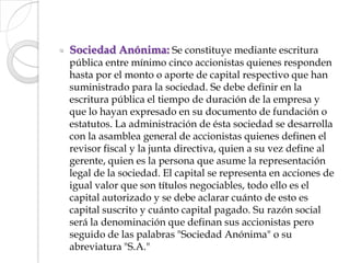 Sociedad Anónima: Se constituye mediante escritura pública entre mínimo cinco accionistas quienes responden hasta por el monto o aporte de capital respectivo que han suministrado para la sociedad. Se debe definir en la escritura pública el tiempo de duración de la empresa y que lo hayan expresado en su documento de fundación o estatutos. La administración de ésta sociedad se desarrolla con la asamblea general de accionistas quienes definen el revisor fiscal y la junta directiva, quien a su vez define al gerente, quien es la persona que asume la representación legal de la sociedad. El capital se representa en acciones de igual valor que son títulos negociables, todo ello es el capital autorizado y se debe aclarar cuánto de esto es capital suscrito y cuánto capital pagado. Su razón social será la denominación que definan sus accionistas pero seguido de las palabras "Sociedad Anónima" o su abreviatura "S.A."