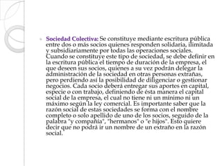 Sociedad Colectiva: Se constituye mediante escritura pública entre dos o más socios quienes responden solidaria, ilimitada y subsidiariamente por todas las operaciones sociales. Cuando se constituye este tipo de sociedad, se debe definir en la escritura pública el tiempo de duración de la empresa, el que deseen sus socios, quienes a su vez podrán delegar la administración de la sociedad en otras personas extrañas, pero perdiendo así la posibilidad de diligenciar o gestionar negocios. Cada socio deberá entregar sus aportes en capital, especie o con trabajo, definiendo de ésta manera el capital social de la empresa, el cual no tiene ni un mínimo ni un máximo según la ley comercial. Es importante saber que la razón social de estas sociedades se forma con el nombre completo o solo apellido de uno de los socios, seguido de la palabra "y compañía", "hermanos" o "e hijos". Esto quiere decir que no podrá ir un nombre de un extraño en la razón social.