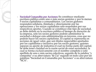 Sociedad Comandita por Acciones: Se constituye mediante escritura pública entre uno o más socios gestores y por lo menos 5 socios capitalistas o comanditarios. Los socios gestores responden solidaria, ilimitada y directamente por las operaciones y los socios capitalistas solo responden por sus respectivos aportes. Cuando se constituye éste tipo de sociedad, se debe definir en la escritura pública el tiempo de duración de la empresa, solo los socios gestores podrán administrar la sociedad o delegar esta administración en terceros, cosa que no podrán hacer los socios capitalistas. El capital se representa en acciones de igual valor, que son títulos negociables aportados por los capitalistas e inclusive por los socios gestores, quienes separan su aporte de industria el cual no forma parte del capital. Se debe tener claridad en la razón social de estas sociedades, la cual se forma exclusivamente con el nombre completo o solo apellido de uno o más socios colectivos, seguido de la palabra "y compañía" o su abreviatura "& Cia" seguido en todo caso por las palabras "Sociedad en Comandita por Acciones" o su abreviatura "SCA".