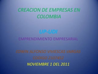 CREACION DE EMPRESAS EN
       COLOMBIA

          UP-UDI
 EMPRENDIMIENTO EMPRESARIAL

EDWIN ALFONSO VIVIESCAS VARGAS
       CODIGO 2107452
    NOVIEMBRE 1 DEL 2011
 