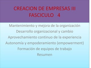 CREACION DE EMPRESAS III
FASCICULO 4
Mantenimiento y mejora de la organización
Desarrollo organizacional y cambio
Aprovechamiento continuo de la experiencia
Autonomía y empoderamiento (empowerment)
Formación de equipos de trabajo
Resumen

 