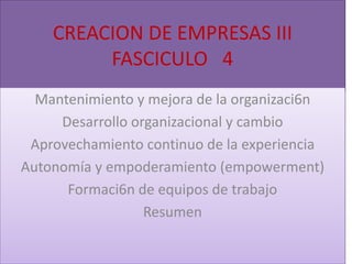 CREACION DE EMPRESAS III
         FASCICULO 4
  Mantenimiento y mejora de la organizaci6n
     Desarrollo organizacional y cambio
 Aprovechamiento continuo de la experiencia
Autonomía y empoderamiento (empowerment)
      Formaci6n de equipos de trabajo
                  Resumen
 