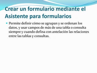 Crear un formulario mediante el Asistente para formulariosPermite definir cómo se agrupan y se ordenan los datos, y usar campos de más de una tabla o consulta siempre y cuando defina con antelación las relaciones entre las tablas y consultas. 