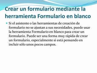 Crear un formulario mediante la herramienta Formulario en blancoSi el asistente o las herramientas de creación de formulario no se ajustan a sus necesidades, puede usar la herramienta Formulario en blanco para crear un formulario. Puede ser una forma muy rápida de crear un formulario, especialmente si está pensando en incluir sólo unos pocos campos.