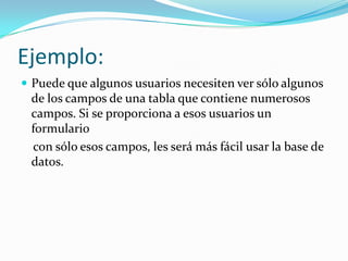 Ejemplo: Puede que algunos usuarios necesiten ver sólo algunos de los campos de una tabla que contiene numerosos campos. Si se proporciona a esos usuarios un formulario   con sólo esos campos, les será más fácil usar la base de datos. 