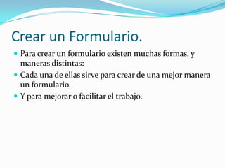 Crear un Formulario.Para crear un formulario existen muchas formas, y maneras distintas:Cada una de ellas sirve para crear de una mejor manera un formulario.Y para mejorar o facilitar el trabajo.