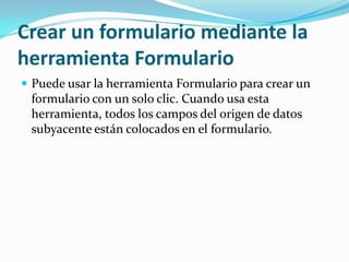 Crear un formulario mediante la herramienta FormularioPuede usar la herramienta Formulario para crear un formulario con un solo clic. Cuando usa esta herramienta, todos los campos del origen de datos subyacente están colocados en el formulario. 