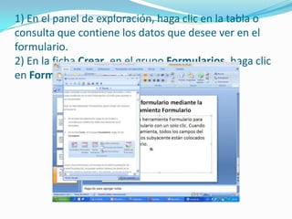 1) En el panel de exploración, haga clic en la tabla o consulta que contiene los datos que desee ver en el formulario. 2) En la ficha Crear, en el grupo Formularios, haga clic en Formulario.