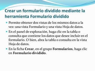 Crear un formulario dividido mediante la herramienta Formulario divididoPermite obtener dos vistas de los mismos datos a la vez: una vista Formulario y una vista Hoja de datos. En el panel de exploración, haga clic en la tabla o consulta que contiene los datos que desee incluir en el formulario. O bien, abra la tabla o consulta en la vista Hoja de datos. En la ficha Crear, en el grupo Formularios, haga clic en Formulario dividido. 