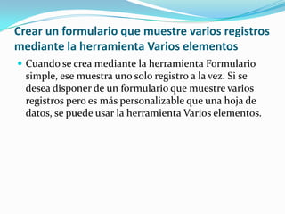 Crear un formulario que muestre varios registros mediante la herramienta Varios elementosCuando se crea mediante la herramienta Formulario simple, ese muestra uno solo registro a la vez. Si se desea disponer de un formulario que muestre varios registros pero es más personalizable que una hoja de datos, se puede usar la herramienta Varios elementos.
