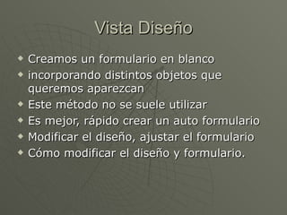 Vista Diseño Creamos un formulario en blanco incorporando distintos objetos que queremos aparezcan Este método no se suele utilizar Es mejor, rápido crear un auto formulario Modificar el diseño, ajustar el formulario Cómo modificar el diseño y formulario.