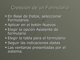 Creación de un Formulario En Base de Datos, seleccionar Formularios  Aplicar en el botón Nuevos  Elegir la opción Asistente de formulario  Elegir la tabla para el formulario  Seguir las indicaciones dadas  Las ventanas presentadas por el sistema.  